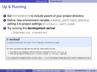 Getting Started   Project Structure


Up & Running

1    Set PYTHONPATH to include parent of your project directory
2    Deﬁne new environment variable DJANGO_SETTINGS_MODULE,
     setting it to project settings (football.settings)
3    Try running the development server:
        ./manage.py runserver




    Nick Efford (Univ of Leeds)    Web Development With Django          YPy 2010-12-11   12 / 31
 