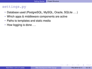 Getting Started   Project Structure


settings.py
 • Database used (PostgreSQL, MySQL, Oracle, SQLite . . . )
 • Which apps & middleware components are active
 • Paths to templates and static media
 • How logging is done . . .




  Nick Efford (Univ of Leeds)    Web Development With Django          YPy 2010-12-11   13 / 31
 