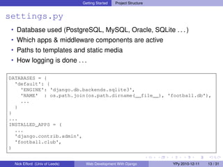 Getting Started   Project Structure


settings.py
 • Database used (PostgreSQL, MySQL, Oracle, SQLite . . . )
 • Which apps & middleware components are active
 • Paths to templates and static media
 • How logging is done . . .

DATABASES = {
  'default': {
    'ENGINE': 'django.db.backends.sqlite3',
    'NAME' : os.path.join(os.path.dirname(__file__), 'football.db'),
    ...
  }
}
...
INSTALLED_APPS = (
  ...
  'django.contrib.admin',
  'football.club',
)


  Nick Efford (Univ of Leeds)    Web Development With Django          YPy 2010-12-11   13 / 31
 