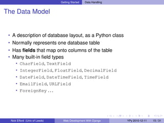 Getting Started   Data Handling


The Data Model


 • A description of database layout, as a Python class
 • Normally represents one database table
 • Has ﬁelds that map onto columns of the table
 • Many built-in ﬁeld types
    • CharField, TextField
      • IntegerField, FloatField, DecimalField
      • DateField, DateTimeField, TimeField
      • EmailField, URLField
      • ForeignKey . . .




  Nick Efford (Univ of Leeds)    Web Development With Django      YPy 2010-12-11   15 / 31
 
