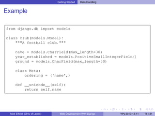 Getting Started   Data Handling


Example

from django.db import models

class Club(models.Model):
    """A football club."""

     name = models.CharField(max_length=30)
     year_established = models.PositiveSmallIntegerField()
     ground = models.CharField(max_length=30)

     class Meta:
         ordering = ('name',)

     def __unicode__(self):
         return self.name




 Nick Efford (Univ of Leeds)    Web Development With Django      YPy 2010-12-11   16 / 31
 