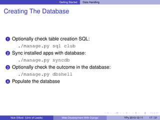 Getting Started   Data Handling


Creating The Database



1    Optionally check table creation SQL:
       ./manage.py sql club
2    Sync installed apps with database:
       ./manage.py syncdb
3    Optionally check the outcome in the database:
       ./manage.py dbshell
4    Populate the database




    Nick Efford (Univ of Leeds)    Web Development With Django      YPy 2010-12-11   17 / 31
 