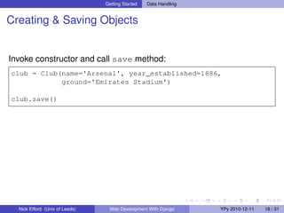 Getting Started   Data Handling


Creating & Saving Objects


Invoke constructor and call save method:
club = Club(name='Arsenal', year_established=1886,
            ground='Emirates Stadium')

club.save()




  Nick Efford (Univ of Leeds)    Web Development With Django      YPy 2010-12-11   18 / 31
 