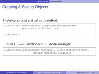 Getting Started   Data Handling


Creating & Saving Objects


Invoke constructor and call save method:
club = Club(name='Arsenal', year_established=1886,
            ground='Emirates Stadium')

club.save()



. . . or call create method of Club model manager:
Club.objects.create(name='Arsenal', year_established=1886,
                    ground='Emirates Stadium')




  Nick Efford (Univ of Leeds)    Web Development With Django      YPy 2010-12-11   18 / 31
 