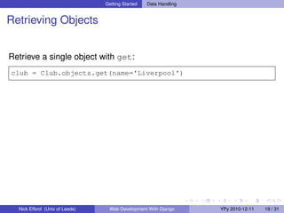 Getting Started   Data Handling


Retrieving Objects


Retrieve a single object with get:
club = Club.objects.get(name='Liverpool')




  Nick Efford (Univ of Leeds)    Web Development With Django      YPy 2010-12-11   19 / 31
 