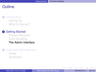 Getting Started   The Admin Interface


Outline

1   Introduction
      Setting Up
      What Is Django?

2   Getting Started
     Project Structure
     Data Handling
     The Admin Interface

3   Front-End Development
      Views
      Templates



    Nick Efford (Univ of Leeds)    Web Development With Django            YPy 2010-12-11   20 / 31
 