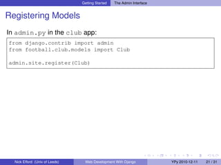 Getting Started   The Admin Interface


Registering Models
In admin.py in the club app:
from django.contrib import admin
from football.club.models import Club

admin.site.register(Club)




  Nick Efford (Univ of Leeds)    Web Development With Django            YPy 2010-12-11   21 / 31
 