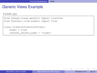 Front-End Development   Views


Generic Views Example
views.py
from django.views.generic import ListView
from football.club.models import Club

class ClubListView(ListView):
    model = Club
    context_object_name = 'clubs'




  Nick Efford (Univ of Leeds)            Web Development With Django   YPy 2010-12-11   25 / 31
 