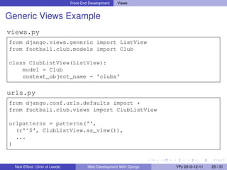 Front-End Development   Views


Generic Views Example
views.py
from django.views.generic import ListView
from football.club.models import Club

class ClubListView(ListView):
    model = Club
    context_object_name = 'clubs'

urls.py
from django.conf.urls.defaults import *
from football.club.views import ClubListView

urlpatterns = patterns('',
  (r'^$', ClubListView.as_view()),
  ...
)



  Nick Efford (Univ of Leeds)            Web Development With Django   YPy 2010-12-11   25 / 31
 