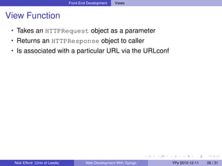Front-End Development   Views


View Function
 • Takes an HTTPRequest object as a parameter
 • Returns an HTTPResponse object to caller
 • Is associated with a particular URL via the URLconf




  Nick Efford (Univ of Leeds)            Web Development With Django   YPy 2010-12-11   26 / 31
 