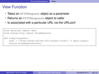 Front-End Development   Views


View Function
 • Takes an HTTPRequest object as a parameter
 • Returns an HTTPResponse object to caller
 • Is associated with a particular URL via the URLconf

from datetime import date
from django.http import HttpResponse

def today(request):
    html = '<html><body><h2>%s</h2></body></html>' % date.today()
    return HttpResponse(html)




  Nick Efford (Univ of Leeds)            Web Development With Django   YPy 2010-12-11   26 / 31
 