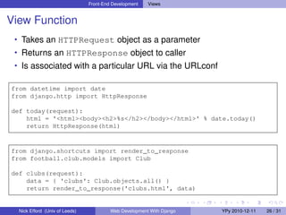 Front-End Development   Views


View Function
 • Takes an HTTPRequest object as a parameter
 • Returns an HTTPResponse object to caller
 • Is associated with a particular URL via the URLconf

from datetime import date
from django.http import HttpResponse

def today(request):
    html = '<html><body><h2>%s</h2></body></html>' % date.today()
    return HttpResponse(html)


from django.shortcuts import render_to_response
from football.club.models import Club

def clubs(request):
    data = { 'clubs': Club.objects.all() }
    return render_to_response('clubs.html', data)


  Nick Efford (Univ of Leeds)            Web Development With Django   YPy 2010-12-11   26 / 31
 