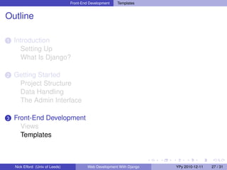 Front-End Development   Templates


Outline

1   Introduction
      Setting Up
      What Is Django?

2   Getting Started
     Project Structure
     Data Handling
     The Admin Interface

3   Front-End Development
      Views
      Templates



    Nick Efford (Univ of Leeds)            Web Development With Django   YPy 2010-12-11   27 / 31
 