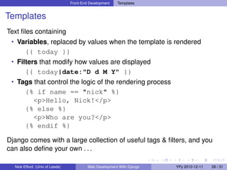 Front-End Development   Templates


Templates
Text ﬁles containing
 • Variables, replaced by values when the template is rendered
        {{ today }}
 • Filters that modify how values are displayed
        {{ today|date:"D d M Y" }}
 • Tags that control the logic of the rendering process
        {% if name == "nick" %}
          <p>Hello, Nick!</p>
        {% else %}
          <p>Who are you?</p>
        {% endif %}

Django comes with a large collection of useful tags & ﬁlters, and you
can also deﬁne your own . . .

  Nick Efford (Univ of Leeds)            Web Development With Django   YPy 2010-12-11   28 / 31
 