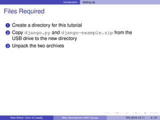 Introduction   Setting Up


Files Required

 1    Create a directory for this tutorial
 2    Copy django.py and django-example.zip from the
      USB drive to the new directory
 3    Unpack the two archives




     Nick Efford (Univ of Leeds)   Web Development With Django   YPy 2010-12-11   4 / 31
 