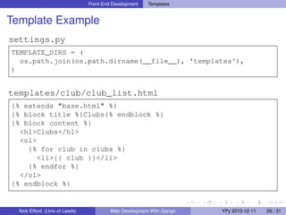 Front-End Development   Templates


Template Example
settings.py
TEMPLATE_DIRS = (
  os.path.join(os.path.dirname(__file__), 'templates'),
)


templates/club/club_list.html
{% extends "base.html" %}
{% block title %}Clubs{% endblock %}
{% block content %}
  <h1>Clubs</h1>
  <ol>
    {% for club in clubs %}
      <li>{{ club }}</li>
    {% endfor %}
  </ol>
{% endblock %}


  Nick Efford (Univ of Leeds)            Web Development With Django   YPy 2010-12-11   29 / 31
 
