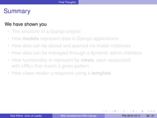 Final Thoughts


Summary

We have shown you
 • The structure of a Django project
 • How models represent data in Django applications
 • How data can be stored and queried via model instances
 • How data can be managed through a dynamic admin interface
 • How functionality is represent by views, each associated
   with URLs that match a given pattern
 • How views render a response using a template




  Nick Efford (Univ of Leeds)    Web Development With Django   YPy 2010-12-11   30 / 31
 