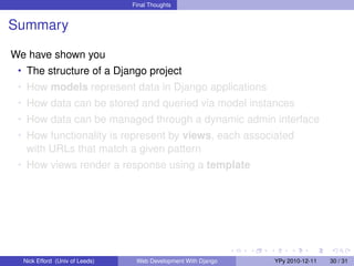 Final Thoughts


Summary

We have shown you
 • The structure of a Django project
 • How models represent data in Django applications
 • How data can be stored and queried via model instances
 • How data can be managed through a dynamic admin interface
 • How functionality is represent by views, each associated
   with URLs that match a given pattern
 • How views render a response using a template




  Nick Efford (Univ of Leeds)    Web Development With Django   YPy 2010-12-11   30 / 31
 