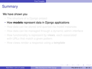 Final Thoughts


Summary

We have shown you
 • The structure of a Django project
 • How models represent data in Django applications
 • How data can be stored and queried via model instances
 • How data can be managed through a dynamic admin interface
 • How functionality is represent by views, each associated
   with URLs that match a given pattern
 • How views render a response using a template




  Nick Efford (Univ of Leeds)    Web Development With Django   YPy 2010-12-11   30 / 31
 
