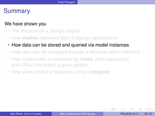 Final Thoughts


Summary

We have shown you
 • The structure of a Django project
 • How models represent data in Django applications
 • How data can be stored and queried via model instances
 • How data can be managed through a dynamic admin interface
 • How functionality is represent by views, each associated
   with URLs that match a given pattern
 • How views render a response using a template




  Nick Efford (Univ of Leeds)    Web Development With Django   YPy 2010-12-11   30 / 31
 