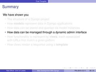 Final Thoughts


Summary

We have shown you
 • The structure of a Django project
 • How models represent data in Django applications
 • How data can be stored and queried via model instances
 • How data can be managed through a dynamic admin interface
 • How functionality is represent by views, each associated
   with URLs that match a given pattern
 • How views render a response using a template




  Nick Efford (Univ of Leeds)    Web Development With Django   YPy 2010-12-11   30 / 31
 