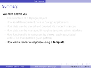 Final Thoughts


Summary

We have shown you
 • The structure of a Django project
 • How models represent data in Django applications
 • How data can be stored and queried via model instances
 • How data can be managed through a dynamic admin interface
 • How functionality is represent by views, each associated
   with URLs that match a given pattern
 • How views render a response using a template




  Nick Efford (Univ of Leeds)    Web Development With Django   YPy 2010-12-11   30 / 31
 