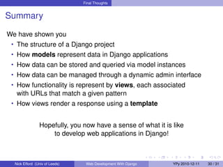 Final Thoughts


Summary

We have shown you
 • The structure of a Django project
 • How models represent data in Django applications
 • How data can be stored and queried via model instances
 • How data can be managed through a dynamic admin interface
 • How functionality is represent by views, each associated
   with URLs that match a given pattern
 • How views render a response using a template


                Hopefully, you now have a sense of what it is like
                    to develop web applications in Django!



  Nick Efford (Univ of Leeds)    Web Development With Django   YPy 2010-12-11   30 / 31
 