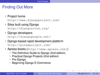 Final Thoughts


Finding Out More

 • Project home
   http://www.djangoproject.com/
 • Sites built using Django
   http://djangosites.org/
 • Django developers
   http://djangopeople.net/
 • Django-based rapid development platform
   http://pinaxproject.com/
 • Apress books (http://www.apress.com/)
      •   The Deﬁnitive Guide to Django (2nd edition)
      •   Practical Django Projects (2nd edition)
      •   Pro Django
      •   Beginning Django E-Commerce


  Nick Efford (Univ of Leeds)    Web Development With Django   YPy 2010-12-11   31 / 31
 