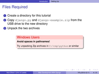 Introduction   Setting Up


Files Required

 1    Create a directory for this tutorial
 2    Copy django.py and django-example.zip from the
      USB drive to the new directory
 3    Unpack the two archives


                   Windows Users
                   Avoid spaces in pathnames!
                   Try unpacking Zip archives in C:tmppython or similar




     Nick Efford (Univ of Leeds)     Web Development With Django        YPy 2010-12-11   4 / 31
 