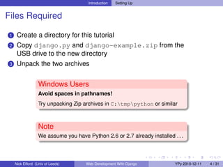 Introduction   Setting Up


Files Required

 1    Create a directory for this tutorial
 2    Copy django.py and django-example.zip from the
      USB drive to the new directory
 3    Unpack the two archives


                   Windows Users
                   Avoid spaces in pathnames!
                   Try unpacking Zip archives in C:tmppython or similar



                   Note
                   We assume you have Python 2.6 or 2.7 already installed . . .



     Nick Efford (Univ of Leeds)      Web Development With Django          YPy 2010-12-11   4 / 31
 