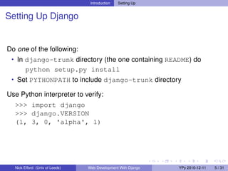 Introduction   Setting Up


Setting Up Django


Do one of the following:
 • In django-trunk directory (the one containing README) do
        python setup.py install
 • Set PYTHONPATH to include django-trunk directory

Use Python interpreter to verify:
  >>> import django
  >>> django.VERSION
  (1, 3, 0, 'alpha', 1)




  Nick Efford (Univ of Leeds)   Web Development With Django   YPy 2010-12-11   5 / 31
 
