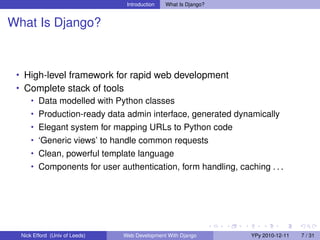 Introduction   What Is Django?


What Is Django?



 • High-level framework for rapid web development
 • Complete stack of tools
    • Data modelled with Python classes
      • Production-ready data admin interface, generated dynamically
      • Elegant system for mapping URLs to Python code
      • ‘Generic views’ to handle common requests
      • Clean, powerful template language
      • Components for user authentication, form handling, caching . . .




  Nick Efford (Univ of Leeds)   Web Development With Django       YPy 2010-12-11   7 / 31
 