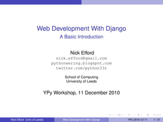 Web Development With Django
                                 A Basic Introduction


                                       Nick Efford
                                nick.efford@gmail.com
                              pythoneering.blogspot.com
                                twitter.com/python33r

                                   School of Computing
                                    University of Leeds


                          YPy Workshop, 11 December 2010




Nick Efford (Univ of Leeds)       Web Development With Django   YPy 2010-12-11   1 / 31
 