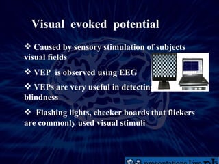 Visual  evoked  potential Caused by sensory stimulation of subjects visual fields VEP  is observed using EEG VEPs are very useful in detecting blindness Flashing lights, checker boards that flickers are commonly used visual stimuli 