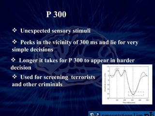 P 300 Unexpected sensory stimuli Peeks in the vicinity of 300 ms and lie for very simple decisions  Longer it takes for P 300 to appear in harder decision Used for screening  terrorists and other criminals  