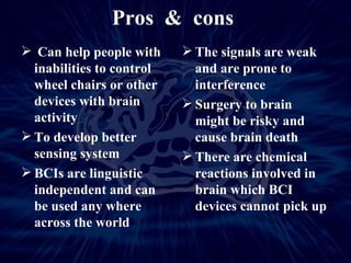 Pros  &  cons  Can help people with inabilities to control wheel chairs or other devices with brain activity To develop better sensing system BCIs are linguistic independent and can be used any where across the world The signals are weak and are prone to interference Surgery to brain  might be risky and cause brain death  There are chemical reactions involved in brain which BCI devices cannot pick up 