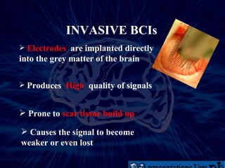 INVASIVE BCIs Electrodes   are implanted directly into the grey matter of the brain Produces  High   quality of signals   Prone to  scar tissue build up Causes the signal to become weaker or even lost 