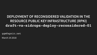 25/03/2019 Deployment of Reconsidered Validation in the Resource Public Key Infrastructure (RPKI) draft-va-sidrops-deploy-reconsidered-01
http://localhost:8000/?print-pdf#/title-slide 1/7
DEPLOYMENT OF RECONSIDERED VALIDATION IN THEDEPLOYMENT OF RECONSIDERED VALIDATION IN THE
RESOURCE PUBLIC KEY INFRASTRUCTURE (RPKI)RESOURCE PUBLIC KEY INFRASTRUCTURE (RPKI)
draft-va-sidrops-deploy-reconsidered-01draft-va-sidrops-deploy-reconsidered-01
ggm@apnic.net
March 19 2018
1
 