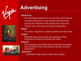 Advertising Objectives   To encourage people to try our services and products To raise awareness of new product developments Capture the attention of the media and consumers To gain new consumers and brand recognition  Media  TV, press, magazines, outdoor posters and taxi sides Target  Potential consumers living and working in cities throughout Europe and around the world. Support  The company uses direct mail to send ads so people can be aware of any new product, service, and our promotions.   Approach         Advertises uses famous artists and singers   