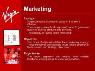 Marketing Strategy  Virgin Marketing Strategy is based in Branson’s intuition.  The company uses its strong brand name to guarantee quality of diverse products and services.  The strategy of “public figure marketing"  Objectives Two types of objectives define their marketing strategy. These objectives are strategic thrust (future direction of the business) and strategic objectives.   Target Market The target segments are ranging from modern, traditional working class, to upper conservative.  