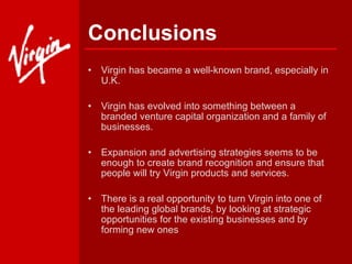 Conclusions Virgin has became a well-known brand, especially in U.K.  Virgin has evolved into something between a branded venture capital organization and a family of businesses. Expansion and advertising strategies seems to be enough to create brand recognition and ensure that people will try Virgin products and services. There is a real opportunity to turn Virgin into one of the leading global brands, by looking at strategic opportunities for the existing businesses and by forming new ones   