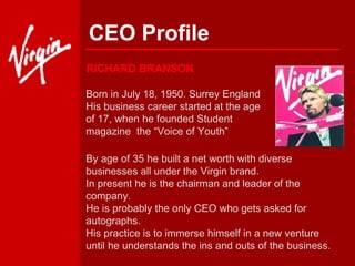 CEO Profile Born in July 18, 1950. Surrey England His business career started at the age of 17, when he founded Student magazine  the “Voice of Youth” By age of 35 he built a net worth with diverse businesses all under the Virgin brand. In present he is the chairman and leader of the company. He is probably the only CEO who gets asked for autographs.  His practice is to immerse himself in a new venture until he understands the ins and outs of the business.  RICHARD BRANSON 