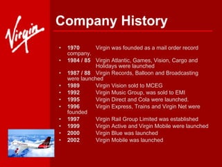 Company History 1970 Virgin was founded as a mail order record  company. 1984 / 85  Virgin Atlantic, Games, Vision, Cargo and  Holidays were launched 1987 / 88  Virgin Records, Balloon and Broadcasting  were launched 1989 Virgin Vision sold to MCEG 1992 Virgin Music Group, was sold to EMI  1995 Virgin Direct and Cola were launched. 1996 Virgin Express, Trains and Virgin Net were  founded 1997 Virgin Rail Group Limited was established 1999 Virgin Active and Virgin Mobile were launched 2000 Virgin Blue was launched 2002 Virgin Mobile was launched 
