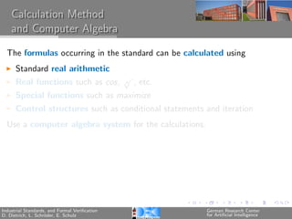 Calculation Method
    and Computer Algebra

  The formulas occurring in the standard can be calculated using
      Standard real arithmetic
                                               √
      Real functions such as cos,              n   , etc.
      Special functions such as maximize
      Control structures such as conditional statements and iteration
  Use a computer algebra system for the calculations.




Industrial Standards, and Formal Veriﬁcation                German Research Center
D. Dietrich, L. Schr¨der, E. Schulz
                    o                                       for Artiﬁcial Intelligence
 