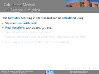 Calculation Method
    and Computer Algebra

  The formulas occurring in the standard can be calculated using
      Standard real arithmetic
                                               √
      Real functions such as cos,              n   , etc.
      Special functions such as maximize
      Control structures such as conditional statements and iteration
  Use a computer algebra system for the calculations.




Industrial Standards, and Formal Veriﬁcation                German Research Center
D. Dietrich, L. Schr¨der, E. Schulz
                    o                                       for Artiﬁcial Intelligence
 