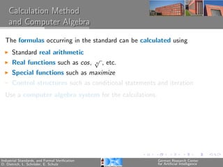 Calculation Method
    and Computer Algebra

  The formulas occurring in the standard can be calculated using
      Standard real arithmetic
                                               √
      Real functions such as cos,              n   , etc.
      Special functions such as maximize
      Control structures such as conditional statements and iteration
  Use a computer algebra system for the calculations.




Industrial Standards, and Formal Veriﬁcation                German Research Center
D. Dietrich, L. Schr¨der, E. Schulz
                    o                                       for Artiﬁcial Intelligence
 