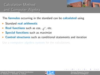 Calculation Method
    and Computer Algebra

  The formulas occurring in the standard can be calculated using
      Standard real arithmetic
                                               √
      Real functions such as cos,              n   , etc.
      Special functions such as maximize
      Control structures such as conditional statements and iteration
  Use a computer algebra system for the calculations.




Industrial Standards, and Formal Veriﬁcation                German Research Center
D. Dietrich, L. Schr¨der, E. Schulz
                    o                                       for Artiﬁcial Intelligence
 