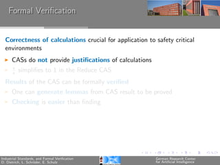 Formal Veriﬁcation


  Correctness of calculations crucial for application to safety critical
  environments
      CASs do not provide justiﬁcations of calculations
      x
      x   simpliﬁes to 1 in the Reduce CAS
  Results of the CAS can be formally veriﬁed
      One can generate lemmas from CAS result to be proved
      Checking is easier than ﬁnding




Industrial Standards, and Formal Veriﬁcation              German Research Center
D. Dietrich, L. Schr¨der, E. Schulz
                    o                                     for Artiﬁcial Intelligence
 