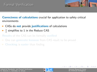 Formal Veriﬁcation


  Correctness of calculations crucial for application to safety critical
  environments
      CASs do not provide justiﬁcations of calculations
      x
      x   simpliﬁes to 1 in the Reduce CAS
  Results of the CAS can be formally veriﬁed
      One can generate lemmas from CAS result to be proved
      Checking is easier than ﬁnding




Industrial Standards, and Formal Veriﬁcation              German Research Center
D. Dietrich, L. Schr¨der, E. Schulz
                    o                                     for Artiﬁcial Intelligence
 