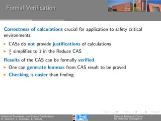 Formal Veriﬁcation


  Correctness of calculations crucial for application to safety critical
  environments
      CASs do not provide justiﬁcations of calculations
      x
      x   simpliﬁes to 1 in the Reduce CAS
  Results of the CAS can be formally veriﬁed
      One can generate lemmas from CAS result to be proved
      Checking is easier than ﬁnding




Industrial Standards, and Formal Veriﬁcation              German Research Center
D. Dietrich, L. Schr¨der, E. Schulz
                    o                                     for Artiﬁcial Intelligence
 